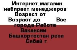 Интернет-магазин набирает менеджеров › Возраст от ­ 18 › Возраст до ­ 58 - Все города Работа » Вакансии   . Башкортостан респ.,Сибай г.